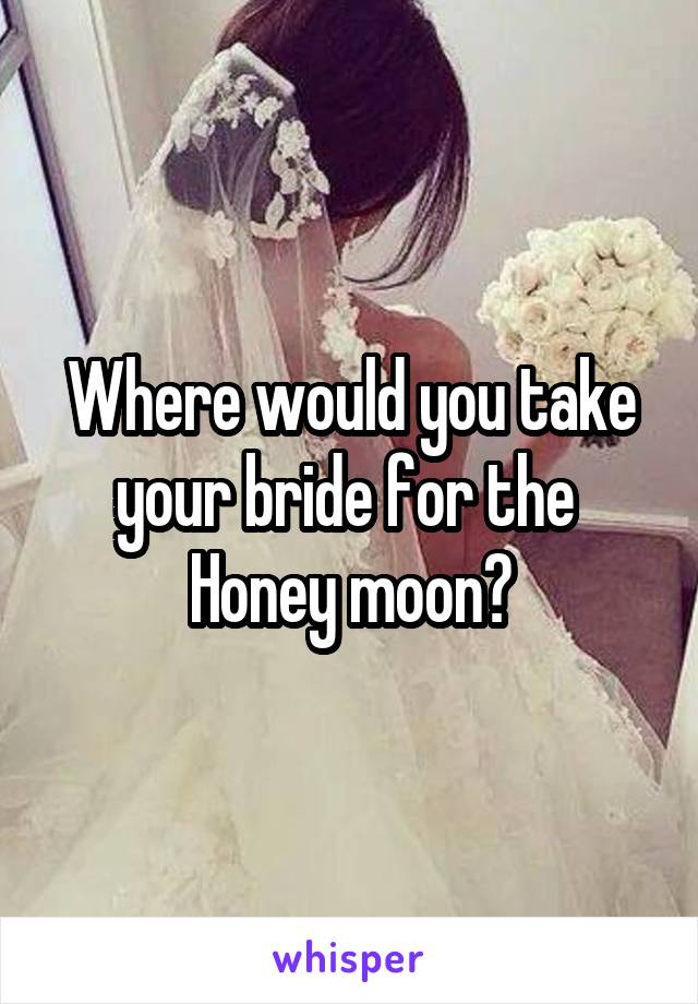 Where would you take your bride for the 
Honey moon?