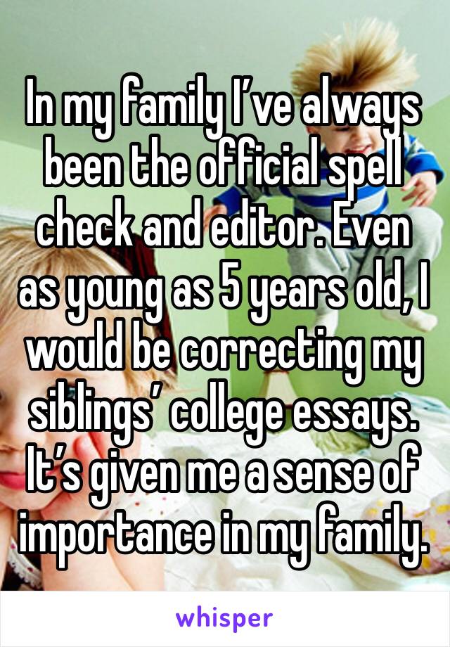 In my family I’ve always been the official spell check and editor. Even as young as 5 years old, I would be correcting my siblings’ college essays. It’s given me a sense of importance in my family.