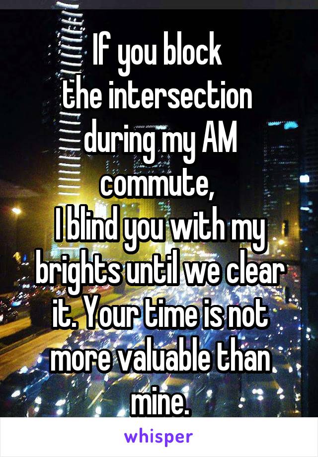 If you block 
the intersection 
during my AM commute, 
I blind you with my brights until we clear it. Your time is not more valuable than mine.