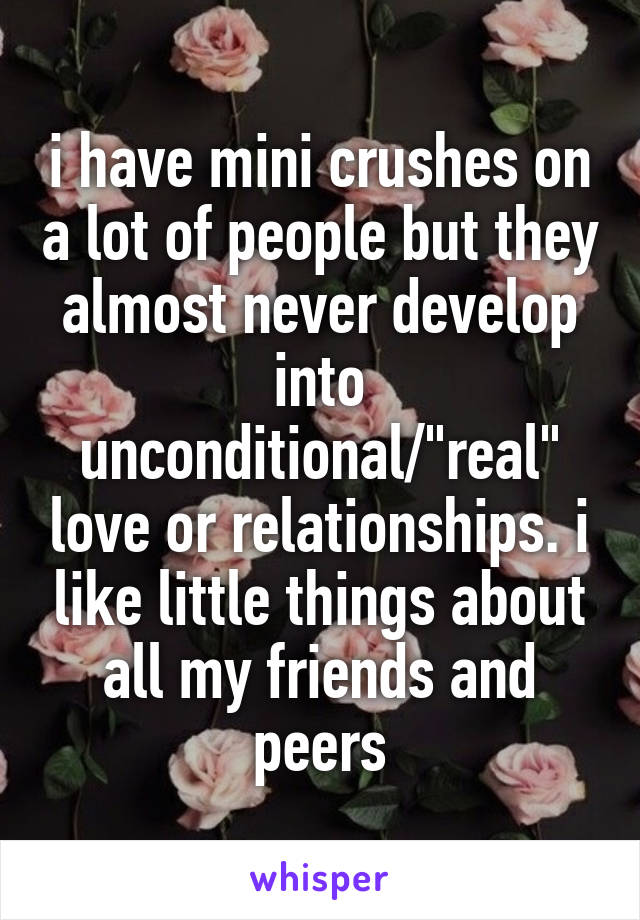 i have mini crushes on a lot of people but they almost never develop into unconditional/"real" love or relationships. i like little things about all my friends and peers