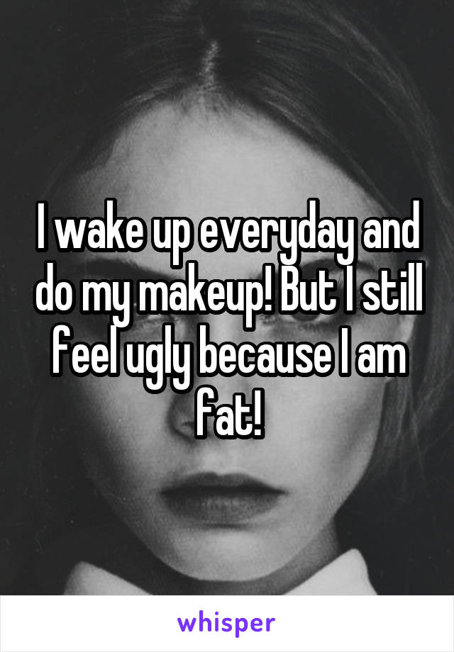 I wake up everyday and do my makeup! But I still feel ugly because I am fat!