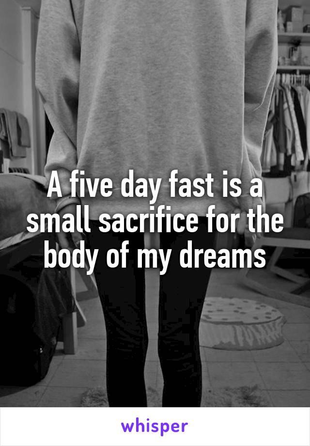 A five day fast is a small sacrifice for the body of my dreams