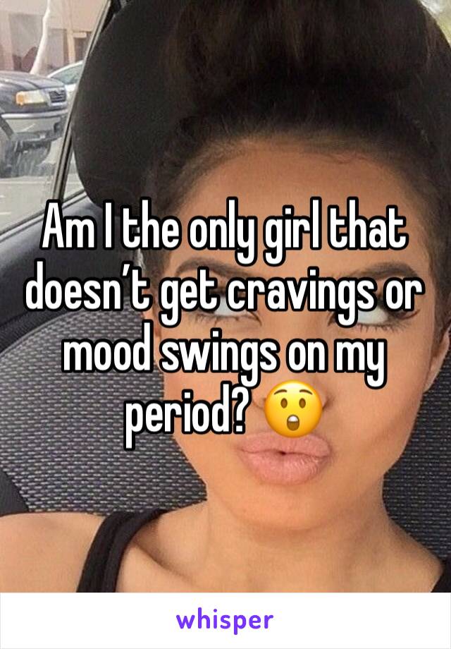 Am I the only girl that doesnâ€™t get cravings or mood swings on my period? ðŸ˜²