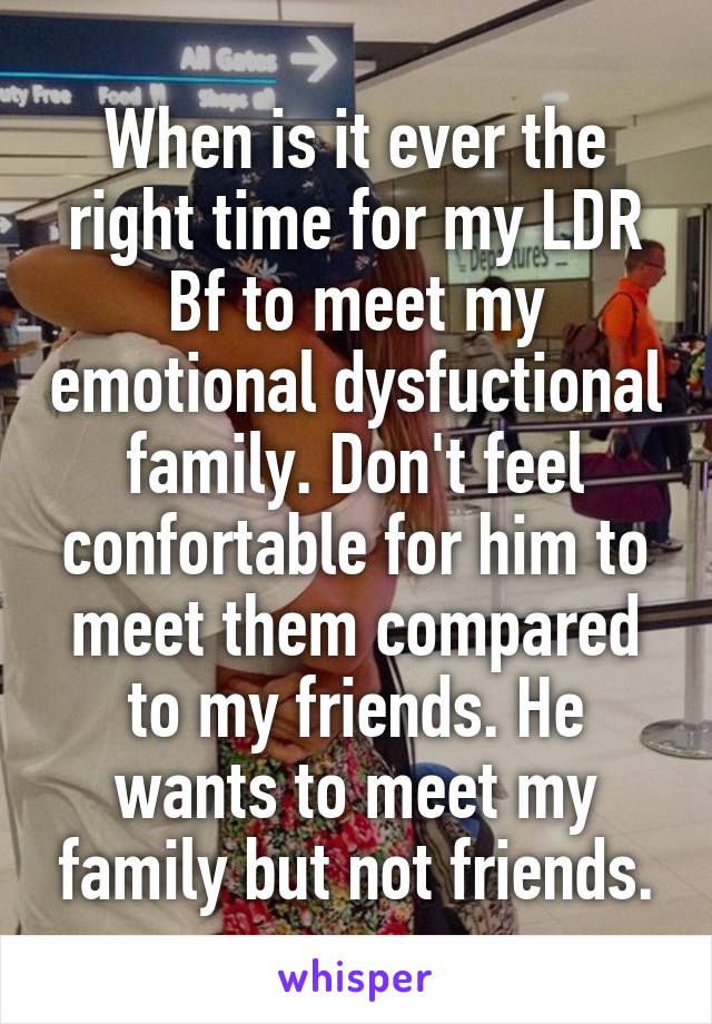 When is it ever the right time for my LDR Bf to meet my emotional dysfuctional family. Don't feel confortable for him to meet them compared to my friends. He wants to meet my family but not friends.