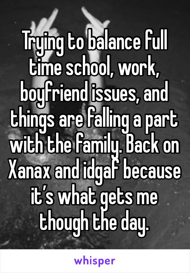 Trying to balance full time school, work, boyfriend issues, and things are falling a part with the family. Back on Xanax and idgaf because it’s what gets me though the day.