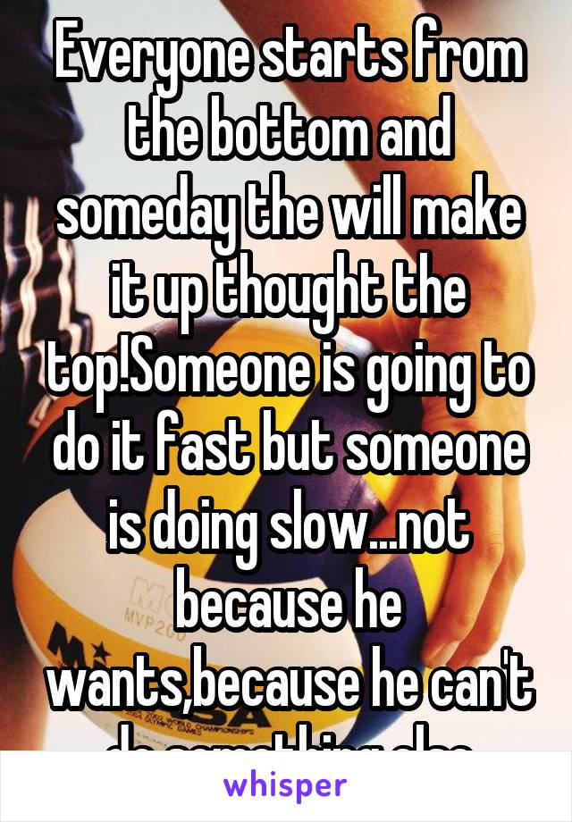 Everyone starts from the bottom and someday the will make it up thought the top!Someone is going to do it fast but someone is doing slow...not because he wants,because he can't do something else