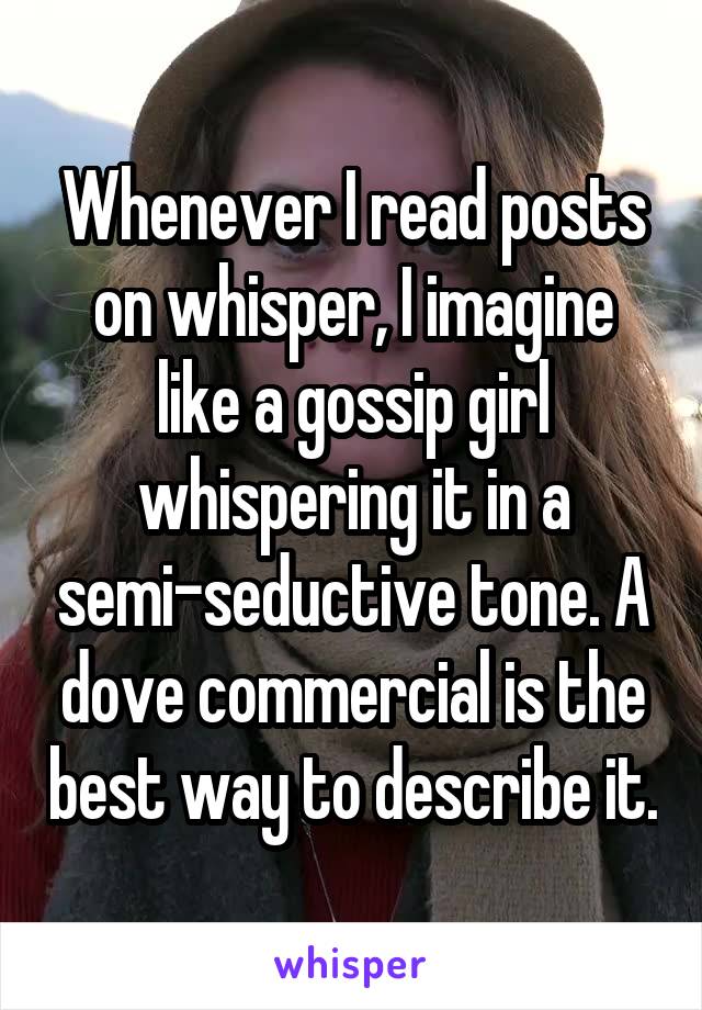 Whenever I read posts on whisper, I imagine like a gossip girl whispering it in a semi-seductive tone. A dove commercial is the best way to describe it.