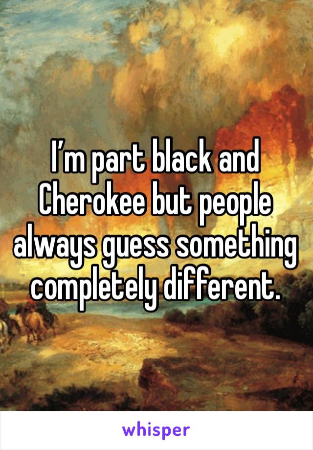 I’m part black and Cherokee but people always guess something completely different.