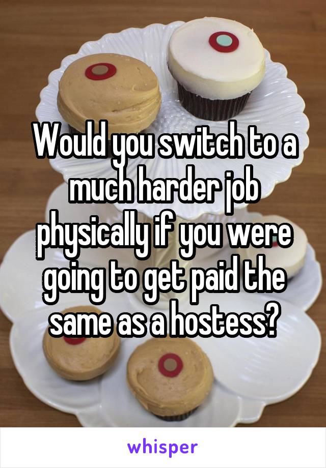 Would you switch to a much harder job physically if you were going to get paid the same as a hostess?