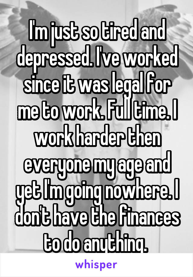 I'm just so tired and depressed. I've worked since it was legal for me to work. Full time. I work harder then everyone my age and yet I'm going nowhere. I don't have the finances to do anything. 