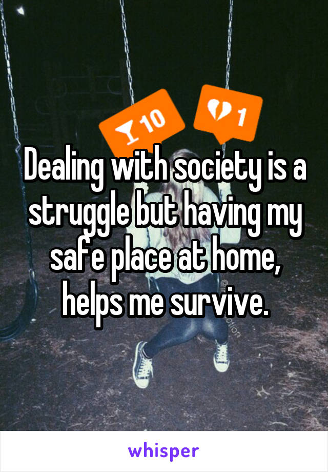 Dealing with society is a struggle but having my safe place at home, helps me survive.