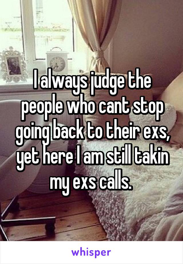I always judge the people who cant stop going back to their exs, yet here I am still takin my exs calls. 