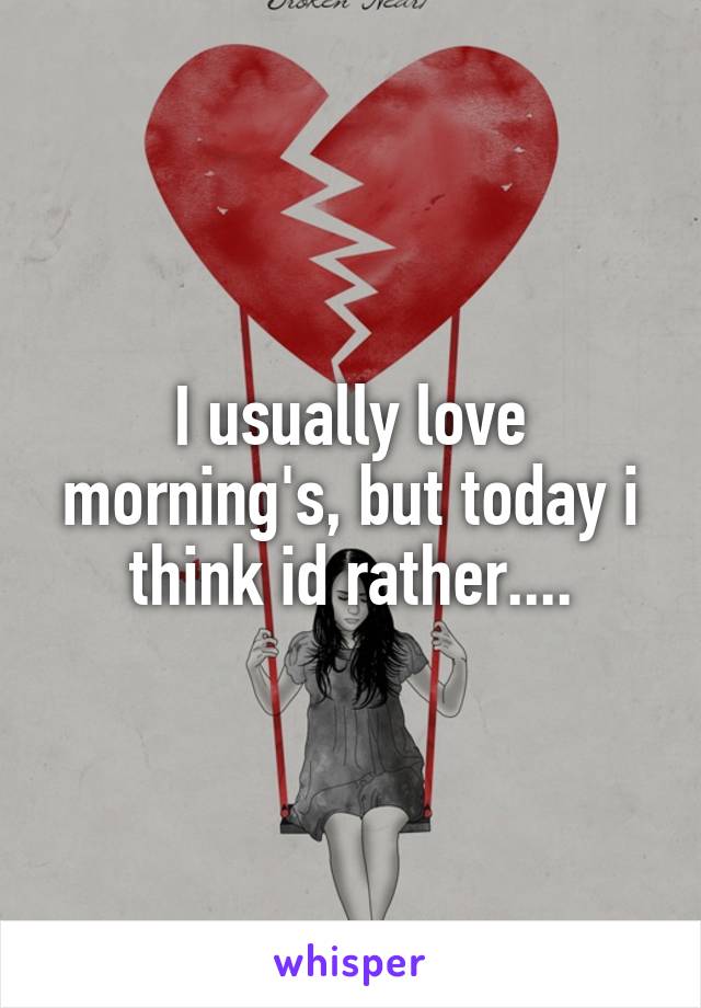 I usually love morning's, but today i think id rather....