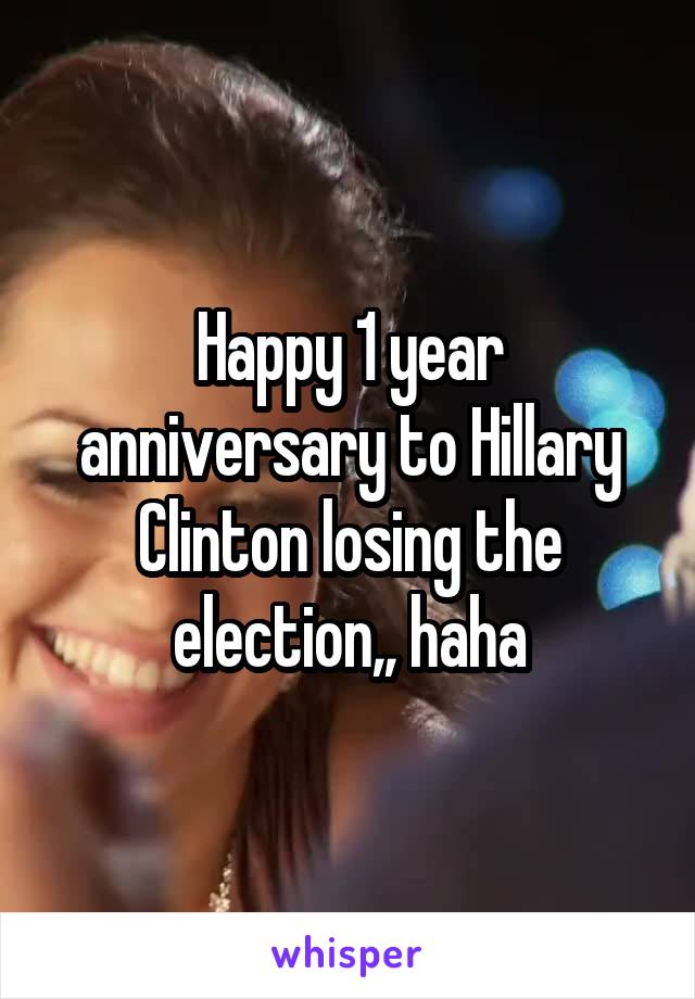 Happy 1 year anniversary to Hillary Clinton losing the election,, haha