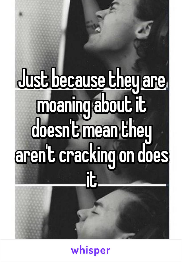 Just because they are moaning about it doesn't mean they aren't cracking on does it