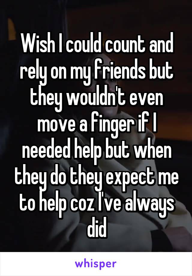 Wish I could count and rely on my friends but they wouldn't even move a finger if I needed help but when they do they expect me to help coz I've always did