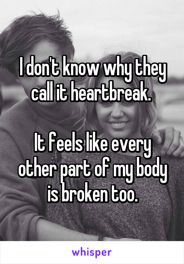 I don't know why they call it heartbreak. 

It feels like every other part of my body is broken too.