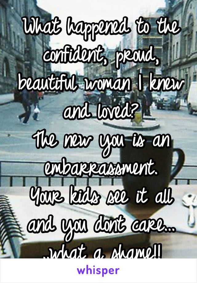 What happened to the confident, proud, beautiful woman I knew and loved?
The new you is an embarrassment.
Your kids see it all and you dont care... ..what a shame!!