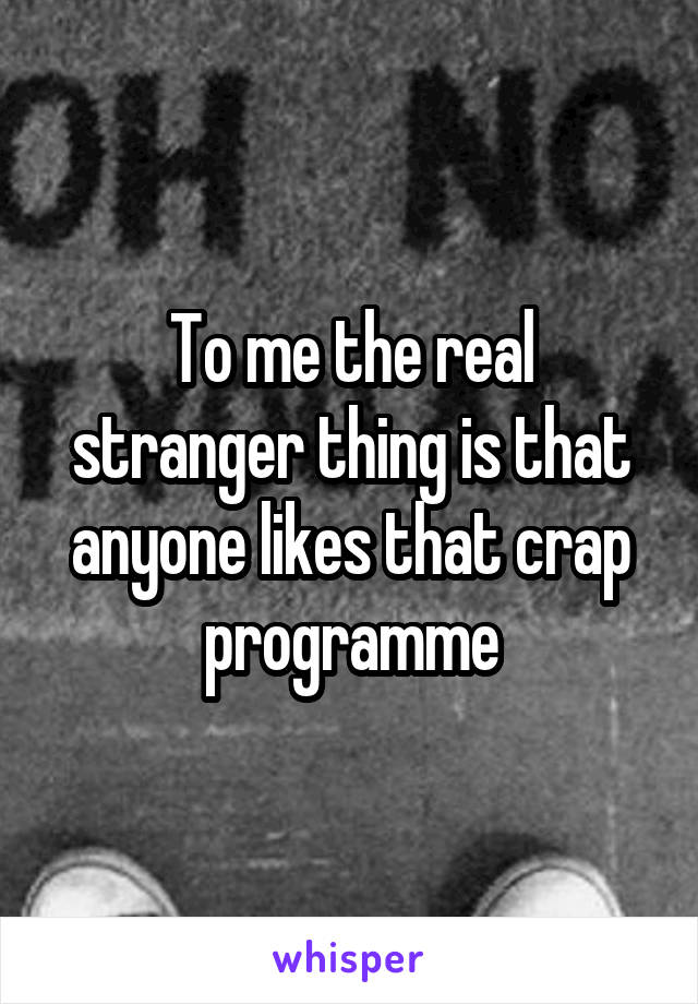 To me the real stranger thing is that anyone likes that crap programme