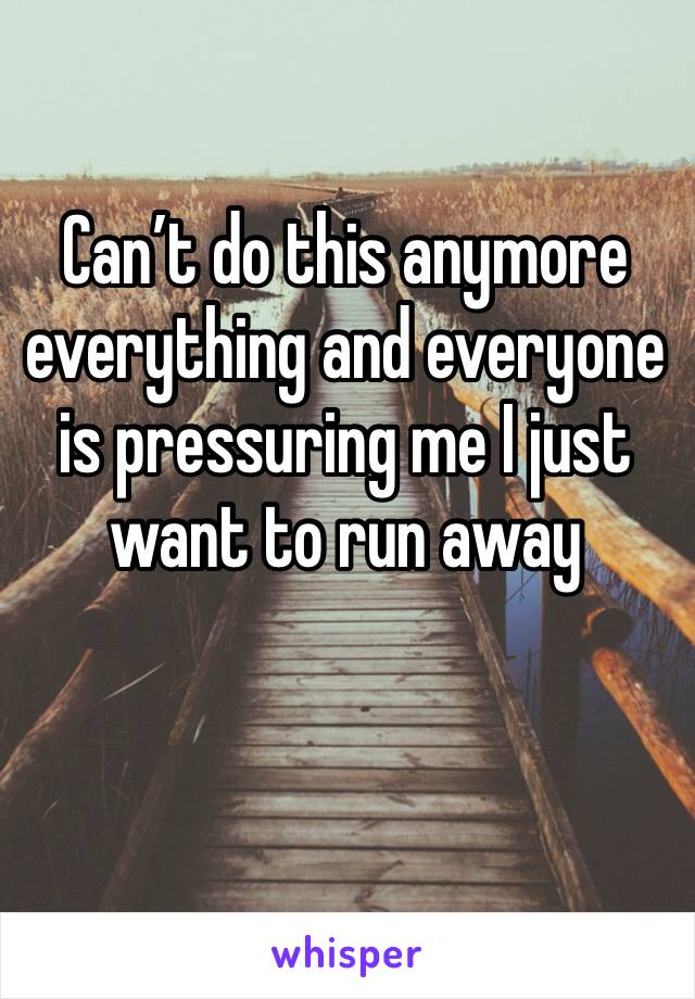 Can’t do this anymore everything and everyone is pressuring me I just want to run away