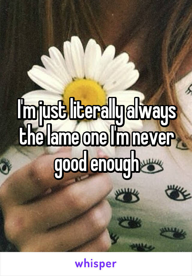 I'm just literally always the lame one I'm never good enough