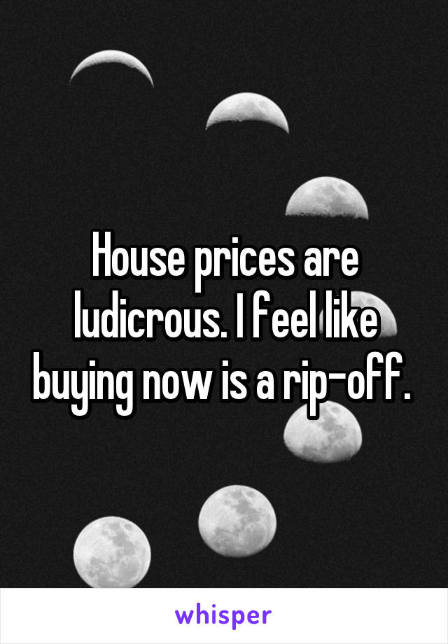 House prices are ludicrous. I feel like buying now is a rip-off. 