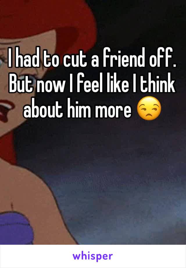I had to cut a friend off. But now I feel like I think about him more 😒