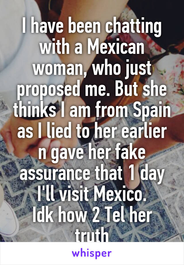 I have been chatting with a Mexican woman, who just proposed me. But she thinks I am from Spain as I lied to her earlier n gave her fake assurance that 1 day I'll visit Mexico.
Idk how 2 Tel her truth