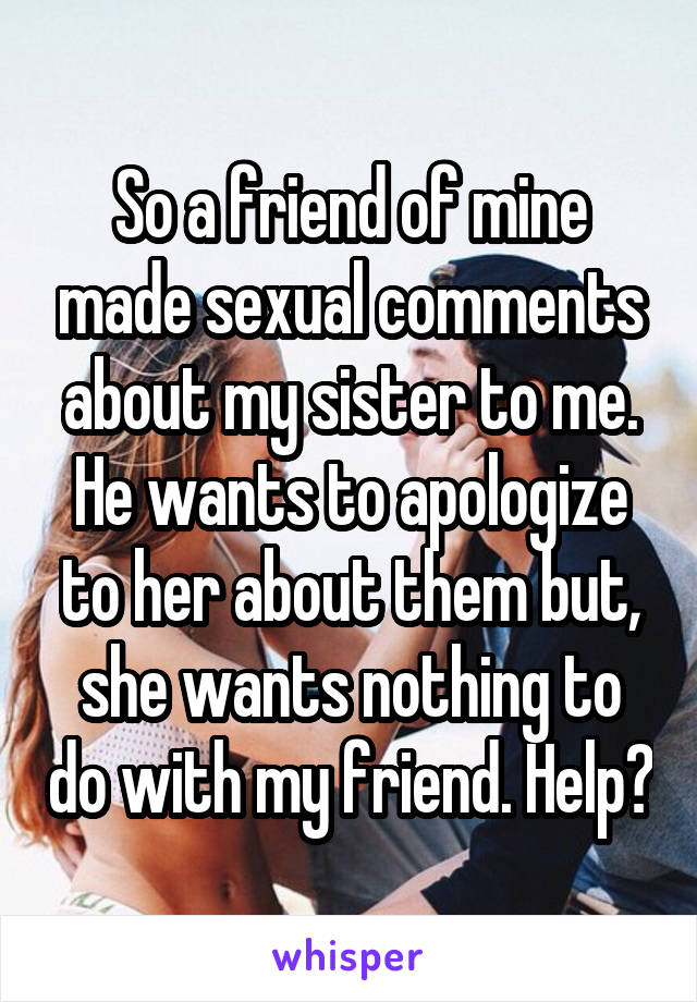 So a friend of mine made sexual comments about my sister to me. He wants to apologize to her about them but, she wants nothing to do with my friend. Help?