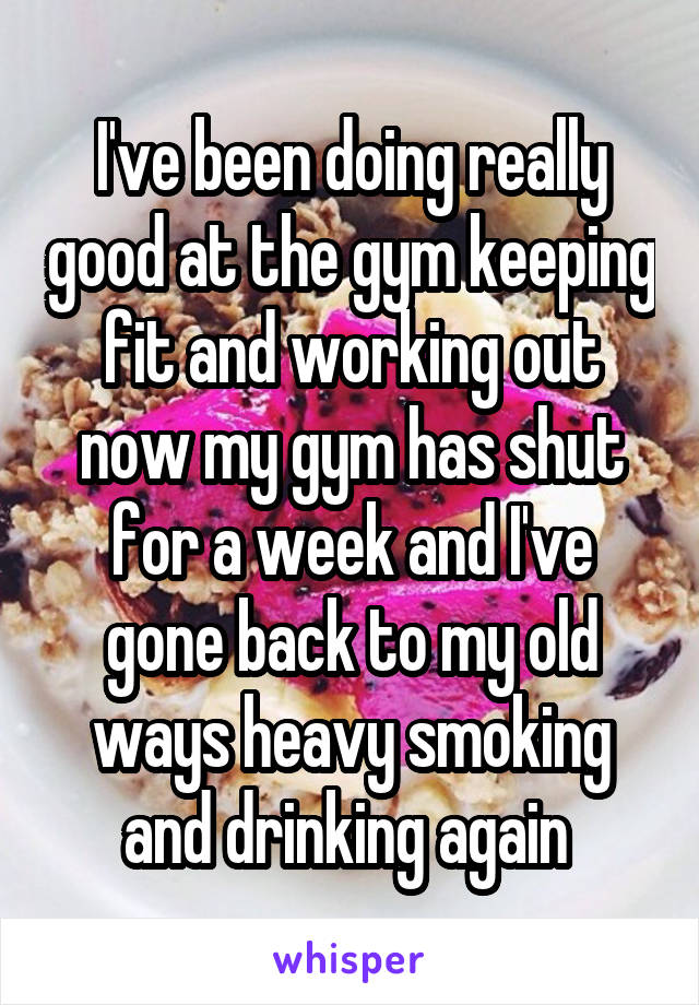 I've been doing really good at the gym keeping fit and working out now my gym has shut for a week and I've gone back to my old ways heavy smoking and drinking again 