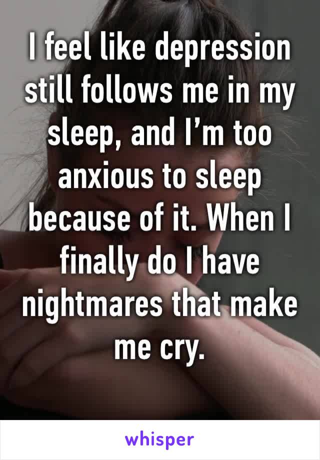 I feel like depression still follows me in my sleep, and I’m too anxious to sleep because of it. When I finally do I have nightmares that make me cry. 