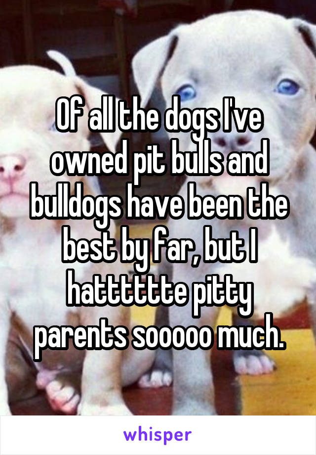 Of all the dogs I've owned pit bulls and bulldogs have been the best by far, but I hatttttte pitty parents sooooo much.