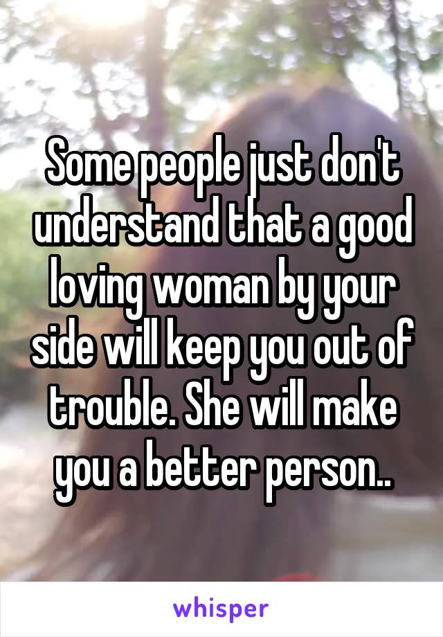 Some people just don't understand that a good loving woman by your side will keep you out of trouble. She will make you a better person..