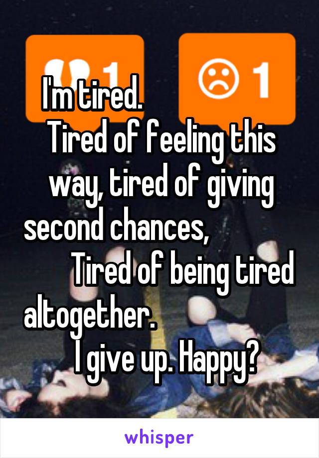 I'm tired.                        Tired of feeling this way, tired of giving second chances,                       Tired of being tired altogether.                           I give up. Happy?
