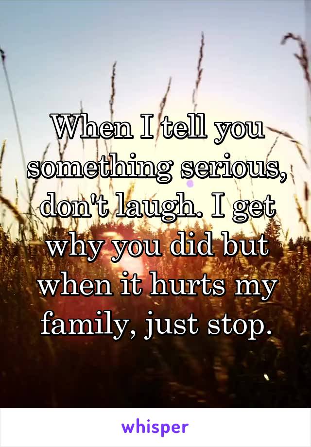 When I tell you something serious, don't laugh. I get why you did but when it hurts my family, just stop.