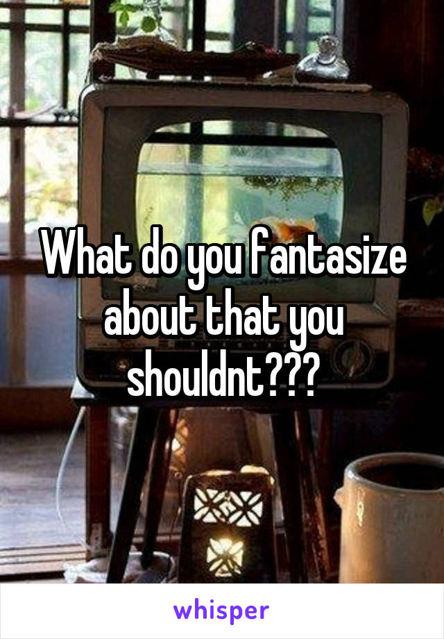 What do you fantasize about that you shouldnt???