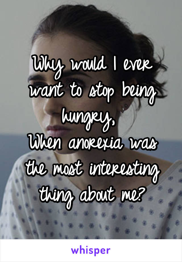 Why would I ever want to stop being hungry, 
When anorexia was the most interesting thing about me?