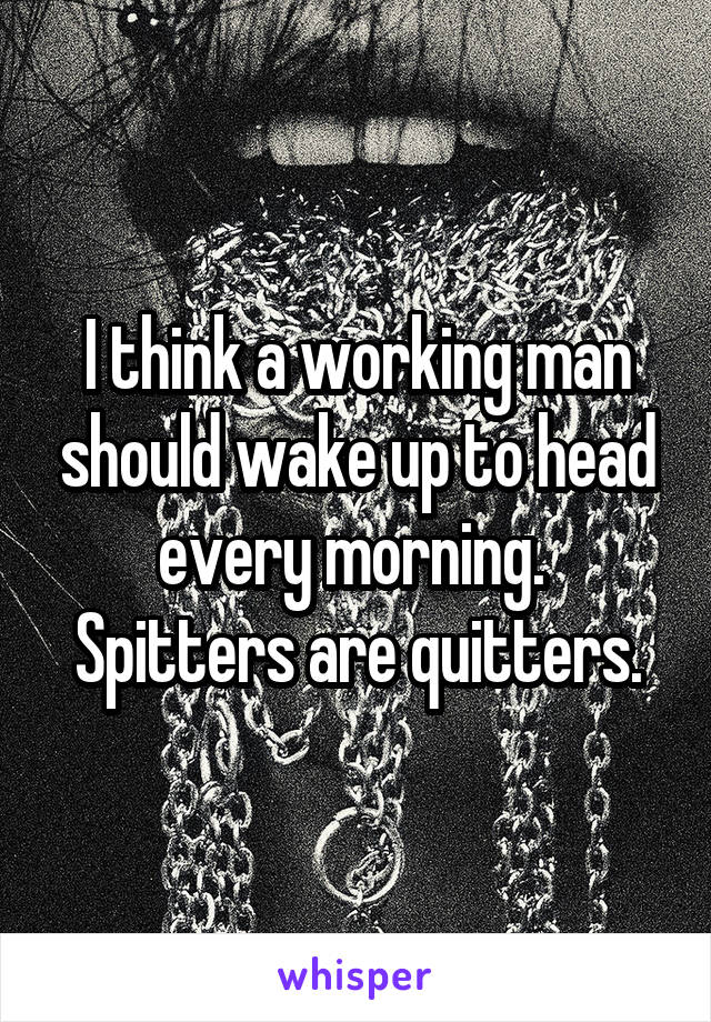I think a working man should wake up to head every morning. 
Spitters are quitters.