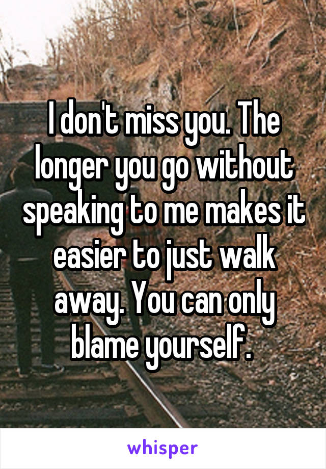 I don't miss you. The longer you go without speaking to me makes it easier to just walk away. You can only blame yourself. 