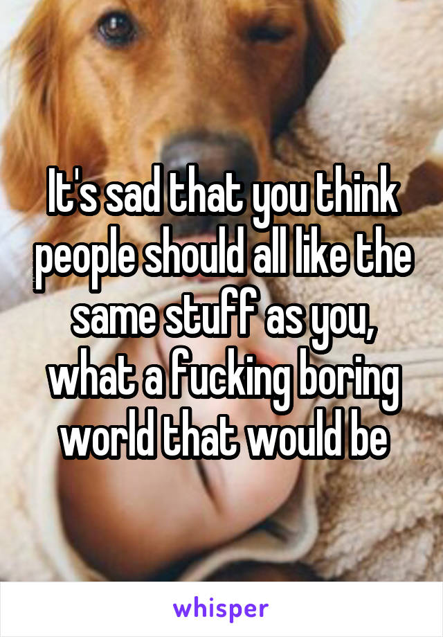 It's sad that you think people should all like the same stuff as you, what a fucking boring world that would be