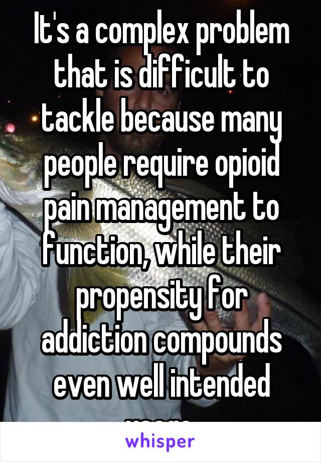 It's a complex problem that is difficult to tackle because many people require opioid pain management to function, while their propensity for addiction compounds even well intended usage.