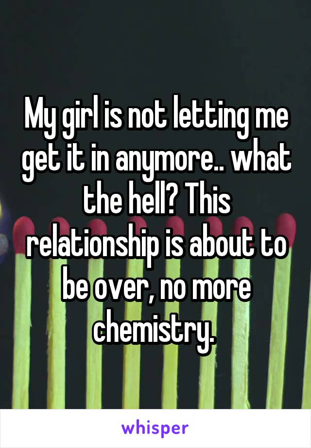 My girl is not letting me get it in anymore.. what the hell? This relationship is about to be over, no more chemistry. 