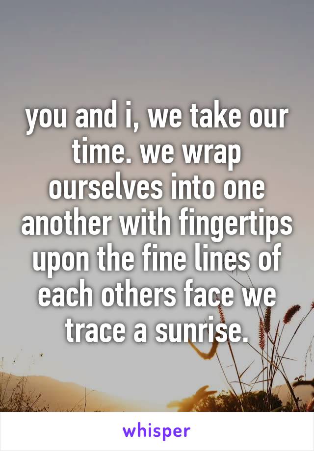 you and i, we take our time. we wrap ourselves into one another with fingertips upon the fine lines of each others face we trace a sunrise.