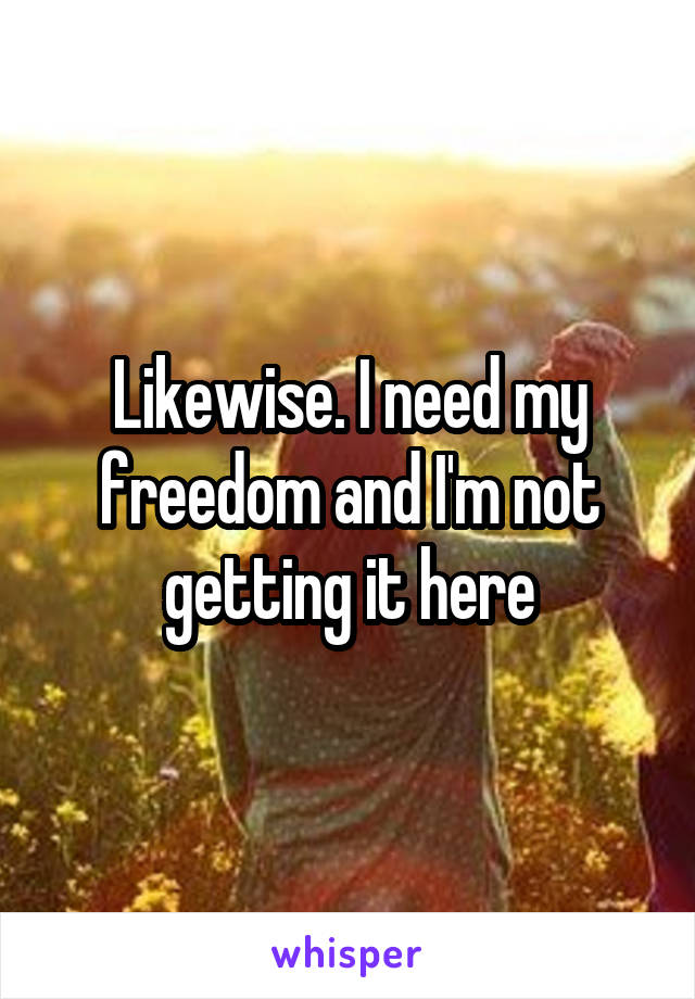 Likewise. I need my freedom and I'm not getting it here
