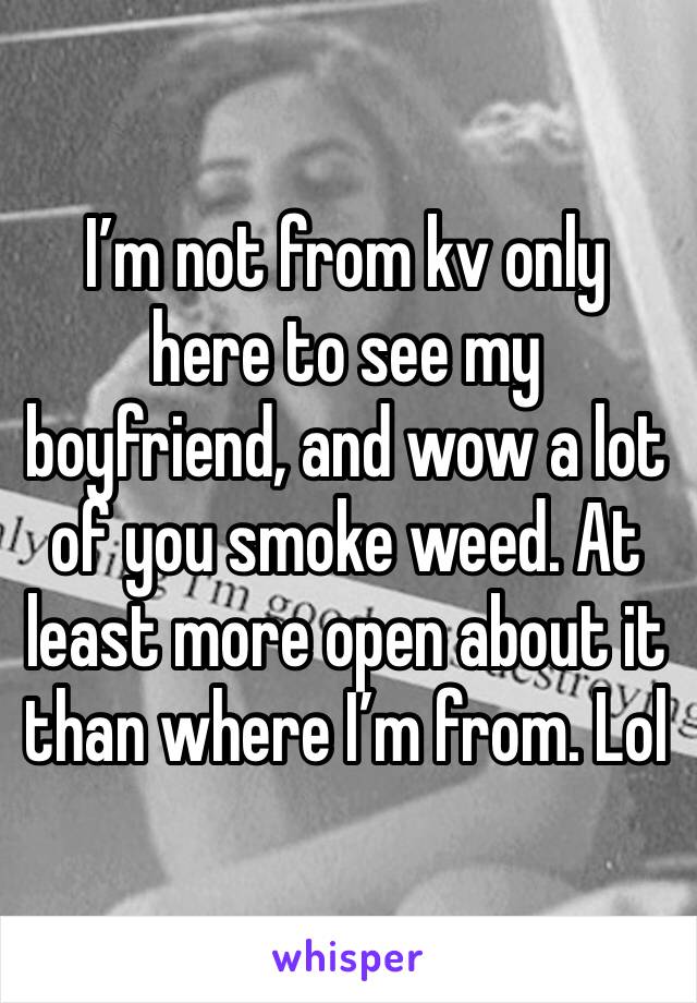 I’m not from kv only here to see my boyfriend, and wow a lot of you smoke weed. At least more open about it than where I’m from. Lol
