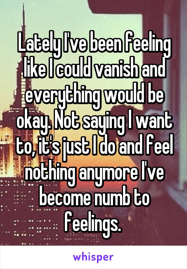 Lately I've been feeling like I could vanish and everything would be okay. Not saying I want to, it's just I do and feel nothing anymore I've become numb to feelings. 