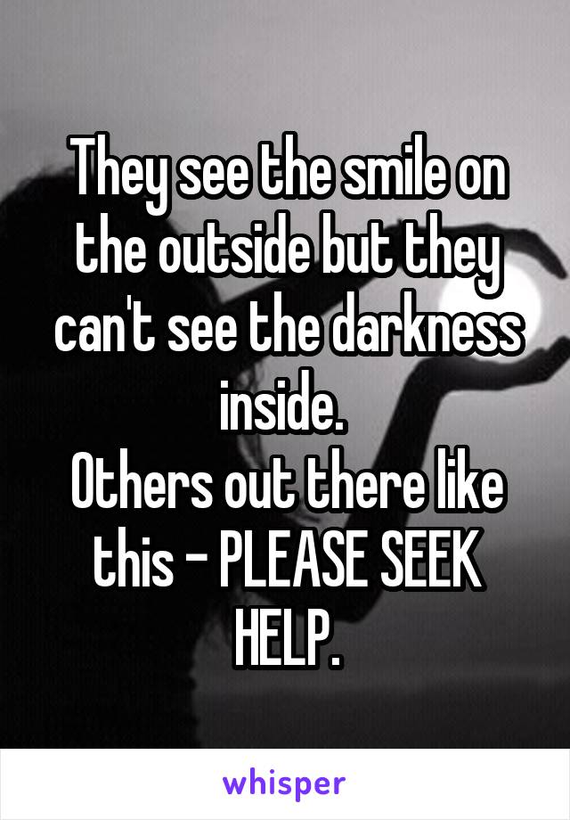 They see the smile on the outside but they can't see the darkness inside. 
Others out there like this - PLEASE SEEK HELP.