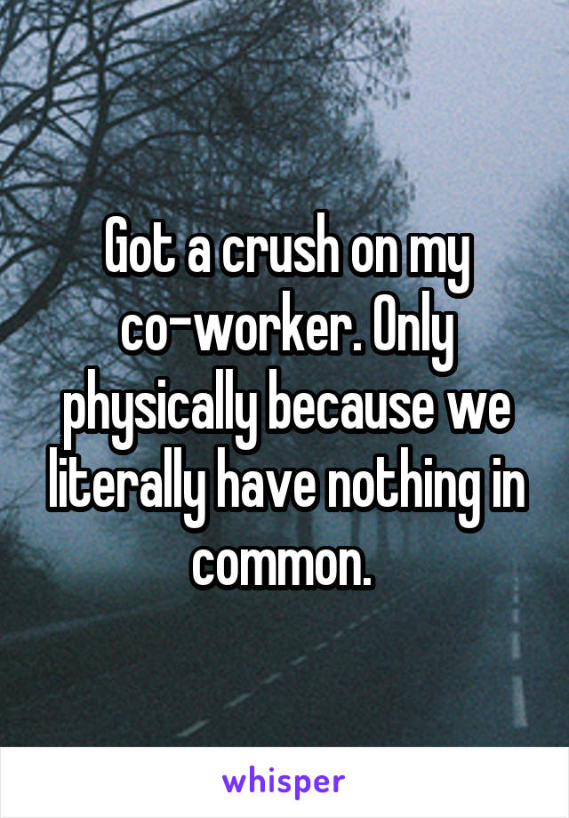 Got a crush on my co-worker. Only physically because we literally have nothing in common. 