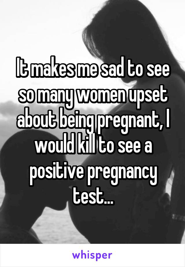 It makes me sad to see so many women upset about being pregnant, I would kill to see a positive pregnancy test...