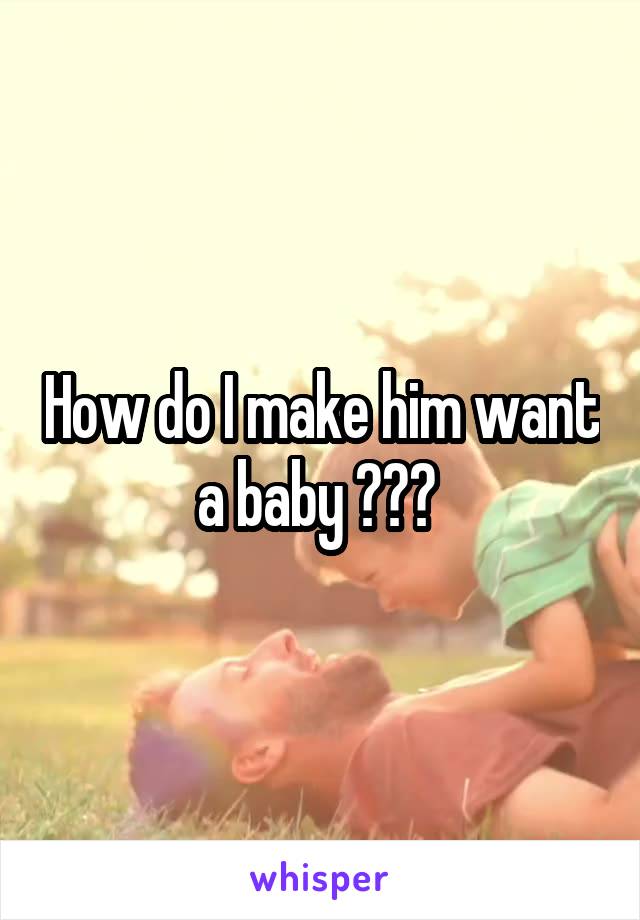 How do I make him want a baby ??? 